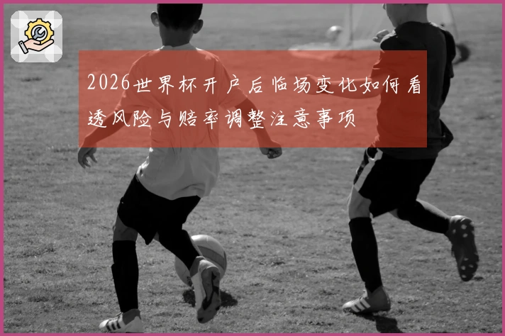 2026世界杯开户后临场变化如何看透风险与赔率调整注意事项